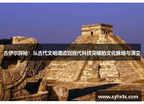 古伊尔探秘：从古代文明遗迹到现代科技突破的文化脉络与演变